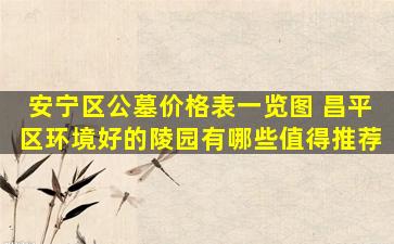 安宁区公墓价格表一览图 昌平区环境好的陵园有哪些值得推荐
